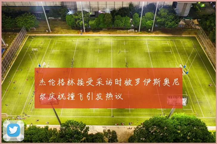 杰伦格林接受采访时被罗伊斯奥尼尔庆祝撞飞引发热议