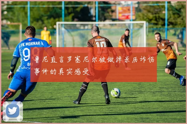 鲁尼直言罗塞尼尔被做掉亲历诈伤事件的真实感受