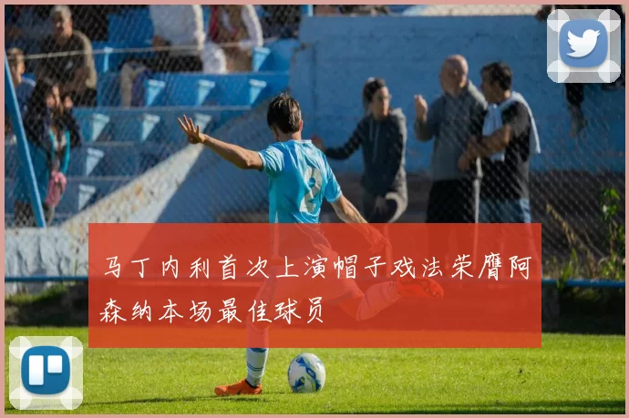 马丁内利首次上演帽子戏法荣膺阿森纳本场最佳球员