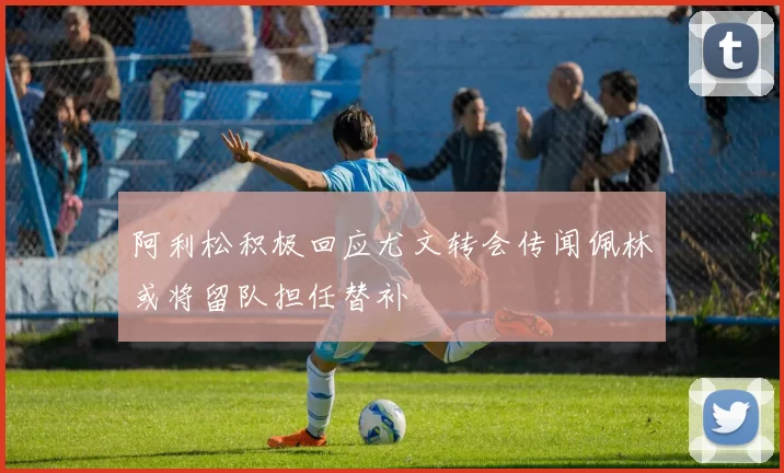 阿利松积极回应尤文转会传闻佩林或将留队担任替补