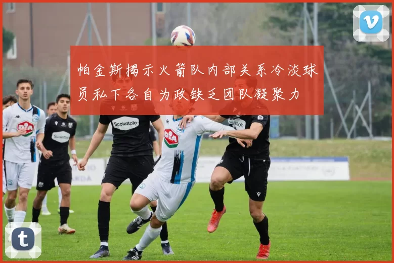 帕金斯揭示火箭队内部关系冷淡球员私下各自为政缺乏团队凝聚力