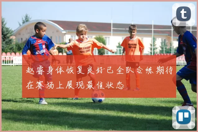 赵睿身体恢复良好已全队合练期待在赛场上展现最佳状态