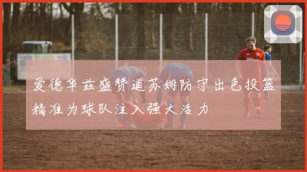 爱德华兹盛赞道苏姆防守出色投篮精准为球队注入强大活力