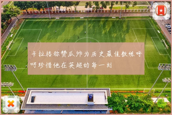 卡拉格称赞瓜帅为历史最佳教练呼吁珍惜他在英超的每一刻