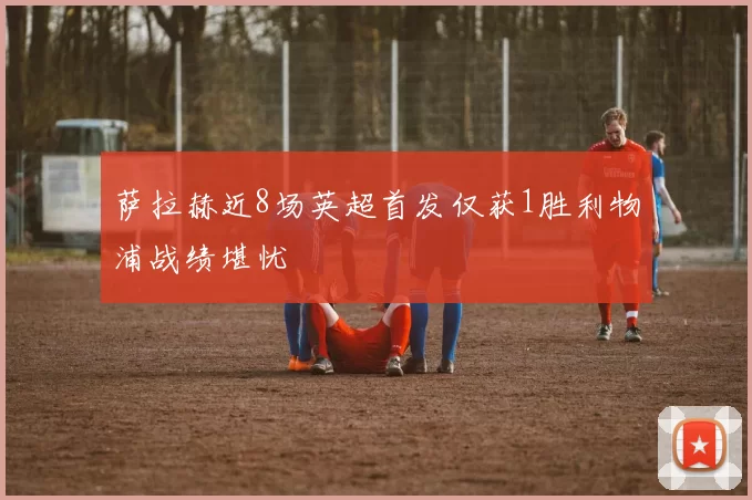 萨拉赫近8场英超首发仅获1胜利物浦战绩堪忧