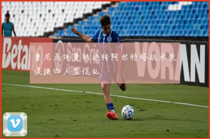 鲁尼点评曼联逆转阿尔特塔战术失误换四人显慌乱